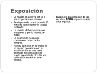 Exposición
 La revista en archivo pdf va a
ser proyectada en el salón.
 Se dispone de un máximo de 10
minutos para explicar el trabajo
realizado.
 La revista debe incluir textos,
imágenes y, por lo menos, un
mapa.
 La exposición se realiza
conforme el orden de los
equipos.
 No hay cambios en el orden, si
un equipo no cuenta con su
archivo el día en que tiene
asignada su exposición no
puede presentarla otro día y la
calificación será 0 en este
trabajo.
 Durante la presentación de las
revistas, TODO el grupo evalúa
a los equipos.
 