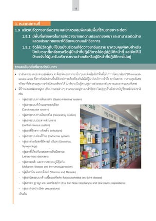 12
รายละเอียดสิ่งที่ควรดำ�เนินการ
1. หมวดสถานที่
1.9	 บริเวณจัดวางยาอันตราย และยาควบคุมพิเศษในพื้นที่ร้านขายยา จะต้อง
1.9.1	 มีพื้นที่เพียงพอในการจัดวางยาแยกตามประเภทของยา และสามารถติดป้าย
แสดงประเภทของยาได้ชัดเจนตามหลักวิชาการ
1.9.2	 จัดให้มีวัสดุทึบ ใช้ปิดบังบริเวณที่จัดวางยาอันตราย ยาควบคุมพิเศษสำ�หรับ
ปิดในเวลาที่เภสัชกรหรือผู้มีหน้าที่ปฏิบัติการไม่อยู่ปฏิบัติหน้าที่ และจัดให้มี
ป้ายแจ้งให้ผู้มารับบริการทราบว่าเภสัชหรือผู้มีหน้าที่ปฏิบัติการไม่อยู่
•	 ยาอันตราย และยาควบคุมพิเศษ จะต้องจัดแยกจากยาอื่นๆ และจัดเรียงใน“พื้นที่ให้บริการโดยเภสัชกร”(Pharmacist-
service area) ซึ่งการจัดสัดส่วนพื้นที่ดังกล่าวจะต้องป้องกันไม่ให้ผู้มารับบริการเข้าถึง ยาอันตราย ยาควบคุมพิเศษ
หรือยาที่ต้องควบคุมการจ่ายโดยเภสัชกรได้ (เภสัชกรเป็นผู้ควบคุมการส่งมอบยาอันตรายและยาควบคุมพิเศษ)
•	 มีป้ายแสดงหมวดหมู่ยา เป็นประเภทต่างๆ ตามหมวดหมู่ทางเภสัชวิทยา โดยอาจอ้างอิงจากบัญชียาหลักแห่งชาติ
เช่น
-- กลุ่มยาระบบทางเดินอาหาร (Gastro-intestinal system)
-- กลุ่มยาระบบหัวใจและหลอดเลือด
(Cardiovascular system)
-- กลุ่มยาระบบทางเดินหายใจ (Respiratory system)
-- กลุ่มยาระบบประสาทส่วนกลาง
(Central nervous system)
-- กลุ่มยาที่รักษาการติดเชื้อ (Infections)
-- กลุ่มยาระบบต่อมไร้ท่อ (Endocrine system)
-- กลุ่มยาสำ�หรับสตรีมีครรภ์ นรีเวช (Obstetrics,
Gynaecology)
-- กลุ่มยาที่เกี่ยวกับระบบทางเดินปัสสาวะ
(Urinary-tract disorders)
-- กลุ่มยามะเร็ง และยากดระบบภูมิคุ้มกัน
(Malignant disease and Immunosuppression)
-- กลุ่มวิตามิน และเกลือแร่ (Vitamins and Minerals)
-- กลุ่มยาโรคระบบกล้ามเนื้อและข้อต่อ (Musculoskeletal and joint disease)
-- กลุ่มยาตา หู จมูก คอ และช่องปาก (Eye Ear Nose Oropharynx and Oral cavity preparations)
-- กลุ่มยาผิวหนัง (Skin preparations)
เป็นต้น
 
