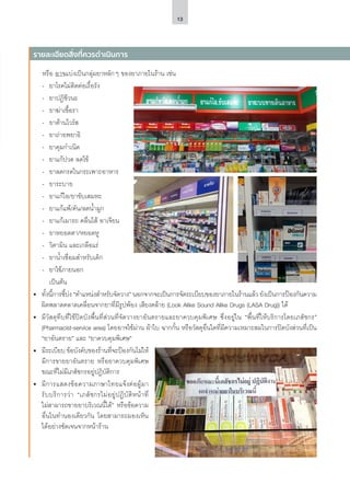 13
หรือ อาจแบ่งเป็นกลุ่มยาหลักๆ ของยาภายในร้าน เช่น
-- ยาโรคไม่ติดต่อเรื้อรัง
-- ยาปฏิชีวนะ
-- ยาฆ่าเชื้อรา
-- ยาต้านไวรัส
-- ยาถ่ายพยาธิ
-- ยาคุมกำ�เนิด
-- ยาแก้ปวด ลดไข้
-- ยาลดกรดในกระเพาะอาหาร
-- ยาระบาย
-- ยาแก้ไอ/ยาขับเสมหะ
-- ยาแก้แพ้/คัน/ลดน้ำ�มูก
-- ยาแก้เมารถ คลื่นไส้ อาเจียน
-- ยาหยอดตา/หยอดหู
-- วิตามิน และเกลือแร่
-- ยาน้ำ�เชื่อมสำ�หรับเด็ก
-- ยาใช้ภายนอก
	 เป็นต้น
•	 ทั้งนี้การชี้บ่ง “ตำ�แหน่งสำ�หรับจัดวาง” นอกจากจะเป็นการจัดระเบียบของยาภายในร้านแล้ว ยังเป็นการป้องกันความ
ผิดพลาดคลาดเคลื่อนจากยาที่มีรูปพ้อง เสียงคล้าย (Look Alike Sound Alike Drugs (LASA Drug)) ได้
•	 มีวัสดุทึบที่ใช้ปิดบังพื้นที่ส่วนที่จัดวางยาอันตรายและยาควบคุมพิเศษ ซึ่งอยู่ใน “พื้นที่ให้บริการโดยเภสัชกร”
(Pharmacist-service area) โดยอาจใช้ม่าน ผ้าใบ ฉากกั้น หรือวัสดุอื่นใดที่มีความเหมาะสมในการปิดบังส่วนที่เป็น
“ยาอันตราย” และ “ยาควบคุมพิเศษ”
•	 มีระเบียบ ข้อบังคับของร้านที่จะป้องกันไม่ให้
มีการขายยาอันตราย หรือยาควบคุมพิเศษ
ขณะที่ไม่มีเภสัชกรอยู่ปฏิบัติการ
•	 มีการแสดงข้อความภาษาไทยแจ้งต่อผู้มา
รับบริการว่า “เภสัชกรไม่อยู่ปฏิบัติหน้าที่
ไม่สามารถขายยาบริเวณนี้ได้” หรือข้อความ
อื่นในทำ�นองเดียวกัน โดยสามารถมองเห็น
ได้อย่างชัดเจนจากหน้าร้าน
รายละเอียดสิ่งที่ควรดำ�เนินการ
 
