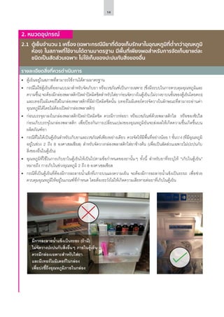 14
รายละเอียดสิ่งที่ควรดำ�เนินการ
2. หมวดอุปกรณ์
2.1	 ตู้เย็นจำ�นวน 1 เครื่อง (เฉพาะกรณีมียาที่ต้องเก็บรักษาในอุณหภูมิที่ต่ำ�กว่าอุณหภูมิ
ห้อง) ในสภาพที่ใช้งานได้ตามมาตรฐาน มีพื้นที่เพียงพอสำ�หรับการจัดเก็บยาแต่ละ
ชนิดเป็นสัดส่วนเฉพาะ ไม่ใช้เก็บของปะปนกับสิ่งของอื่น
•	 ตู้เย็นอยู่ในสภาพที่สามารถใช้งานได้ตามมาตรฐาน
•	 กรณีไม่ใช่ตู้เย็นที่ออกแบบมาสำ�หรับจัดเก็บยา หรือเวชภัณฑ์เป็นการเฉพาะ (ซึ่งมีระบบในการควบคุมอุณหภูมิและ
ความชื้น) จะต้องมีกล่องพลาสติกปิดฝาปิดมิดชิดสำ�หรับใส่ยาก่อนจัดวางในตู้เย็น (ไม่วางยาบนชั้นของตู้เย็นโดยตรง)
และเทอร์โมมิเตอร์ใส่ในกล่องพลาสติกที่มีฝาปิดมิดชิดนั้น (เทอร์โมมิเตอร์ควรจัดวางในลักษณะที่สามารถอ่านค่า
อุณหภูมิได้โดยไม่ต้องเปิดฝากล่องพลาสติก)
•	 ก่อนบรรจุยาลงในกล่องพลาสติกปิดฝาปิดมิดชิด ควรมีการห่อยา หรือเวชภัณฑ์ด้วยพลาสติกใส หรือซองซิปใส
ก่อนเก็บบรรจุในกล่องพลาสติก เพื่อป้องกันการเปลี่ยนแปลงของอุณหภูมิอันจะส่งผลให้เกิดความชื้นเกิดขึ้นบน
ผลิตภัณฑ์ยา
•	 กรณีที่ไม่ได้เป็นตู้เย็นสำ�หรับเก็บยาและเวชภัณฑ์เพียงอย่างเดียว ควรจัดให้มีพื้นที่อย่างน้อย 1 ชั้นวาง (ที่มีอุณหภูมิ
อยู่ในช่วง 2 ถึง 8 องศาเซลเซียส) สำ�หรับจัดวางกล่องพลาสติกใส่ยาข้างต้น (เพื่อเป็นสัดส่วนเฉพาะไม่ปะปนกับ
สิ่งของอื่นในตู้เย็น)
•	 อุณหภูมิที่ใช้ในการเก็บยาในตู้เย็นให้เป็นไปตามข้อกำ�หนดของยานั้นๆ ทั้งนี้ สำ�หรับยาที่ระบุให้ “เก็บในตู้เย็น”
หมายถึง การเก็บในช่วงอุณหภูมิ 2 ถึง 8 องศาเซลเซียส
•	 กรณีที่เป็นตู้เย็นที่ต้องมีการละลายน้ำ�แข็งที่เกาะบนแผงความเย็น จะต้องมีการละลายน้ำ�แข็งเป็นระยะ เพื่อช่วย
ควบคุมอุณหภูมิให้อยู่ในเกณฑ์ที่กำ�หนด โดยต้องระวังไม่ให้เกิดความเสียหายต่อยาที่เก็บในตู้เย็น
มีการละลายน้ำ�แข็งเป็นระยะ (ถ้ามี)
ไม่จัดวางปะปนกับสิ่งอื่นๆ ภายในตู้เย็น
ควรมีกล่องเฉพาะสำ�หรับใส่ยา
และมีเทอร์โมมิเตอร์ในกล่อง
เพื่อบ่งชี้ถึงอุณหภูมิภายในกล่อง
 