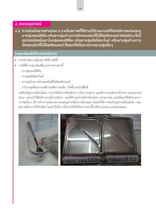 15
รายละเอียดสิ่งที่ควรดำ�เนินการ
2. หมวดอุปกรณ์
2.2	 ถาดนับเม็ดยาอย่างน้อย 2 ถาดในสภาพที่ใช้งานได้ดี และกรณีที่ต้องมีการแบ่งบรรจุ
ยากลุ่มเพนนิซิลิน หรือยากลุ่มต้านการอักเสบชนิดที่ไม่ใช่สเตียรอยด์ (NSAIDs) ทั้งนี้
อุปกรณ์นับเม็ดยาในกลุ่มเพนนิซิลิน หรือยากลุ่มซัลโฟนาไมด์ หรือยากลุ่มต้านการ
อักเสบชนิดที่ไม่ใช่สเตียรอยด์ ให้แยกให้เด็ดขาดจากยากลุ่มอื่นๆ
•	 ถาดนับเม็ดยาอยู่ในสภาพใช้งานได้ดี
•	 กรณีที่มีการนับเม็ดเพื่อแบ่งจ่ายยาเหล่านี้
-- ยากลุ่มเพนนิซิลิน
-- ยากลุ่มซัลโฟนาไมด์
-- ยากลุ่มต้านการอักเสบชนิดที่ไม่ใช่สเตียรอยด์
-- ยาในกลุ่มที่พบการแพ้ยา/สงสัยการแพ้ยา เกิดขึ้นบ่อยในพื้นที่
	 จะต้องมีอุปกรณ์นับเม็ดยา (ถาด/ไม้นับยา/ช้อนตักยา) เป็นการเฉพาะ และมีการระบุชัดเจนทั้งถาด และอุปกรณ์
นับยา (แนะนำ�ให้ติดป้ายระบุที่ถาดนับยา และที่ด้ามอุปกรณ์สำ�หรับนับยา (ตามภาพ)) และให้แยกใช้เด็ดขาดจาก
ยากลุ่มอื่นๆ มีการทำ�ความสะอาดถาดและอุปกรณ์นับยาสม่ำ�เสมอ ตลอดถึงมีการจัดเก็บอุปกรณ์นับเม็ดยา และ
อุปกรณ์ต่างๆ ที่เกี่ยวข้อง โดยคำ�นึงถึงการป้องกันไม่ให้เกิดการปนเปื้อนข้าม (Cross contamination)
 