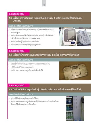16
รายละเอียดสิ่งที่ควรดำ�เนินการ
รายละเอียดสิ่งที่ควรดำ�เนินการ
รายละเอียดสิ่งที่ควรดำ�เนินการ
2. หมวดอุปกรณ์
2.4	 เครื่องชั่งน้ำ�หนักสำ�หรับผู้มารับบริการจำ�นวน 1 เครื่อง ในสภาพการใช้งานได้ดี
2. หมวดอุปกรณ์
2.5	 มีอุปกรณ์ที่วัดส่วนสูงสำ�หรับผู้มารับบริการจำ�นวน 1 เครื่องในสภาพที่ใช้งานได้ดี
2. หมวดอุปกรณ์
2.3	 เครื่องวัดความดันโลหิต (ชนิดอัตโนมัติ) จำ�นวน 1 เครื่อง ในสภาพที่ใช้งานได้ตาม
มาตรฐาน
•	 เครื่องชั่งน้ำ�หนักสำ�หรับผู้มารับบริการอยู่ในสภาพพร้อมใช้งาน
•	 ใช้ได้ทั้งระบบดิจิตอล และแบบเข็มชี้
•	 ควรมีการตรวจสอบความถูกต้องของค่าน้ำ�หนักที่ได้
•	 อุปกรณ์ที่วัดส่วนสูงอยู่ในสภาพพร้อมใช้งาน
•	 ควรมีการตรวจสอบความถูกต้องของค่าที่วัดได้หลังจากติดตั้งเสร็จในครั้งแรก
(โดยอาจใช้ตลับเมตรในการเปรียบเทียบ)
•	 เครื่องวัดความดันโลหิต (ชนิดอัตโนมัติ) อยู่ในสภาพพร้อมใช้งานได้
ตามมาตรฐาน
•	 จัดเก็บให้สามารถหยิบใช้ได้โดยสะดวกใกล้กับ หรืออยู่ใน “พื้นที่สำ�หรับ
ให้คำ�ปรึกษาแนะนำ�ด้านยา” (Counseling area)
•	 ควรมีการเตรียมผู้ป่วยก่อนวัดความดันโลหิต
•	 ทำ�การวัดความดันโลหิตขณะที่ผู้ป่วยอยู่ในท่านั่ง
 