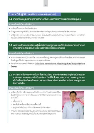 18
รายละเอียดสิ่งที่ควรดำ�เนินการ
รายละเอียดสิ่งที่ควรดำ�เนินการ
รายละเอียดสิ่งที่ควรดำ�เนินการ
3. หมวดวิธีปฏิบัติทางเภสัชกรรมชุมชน (บุคลากร)
3.1	 เภสัชกรเป็นผู้มีความรู้ความสามารถในการให้การบริการทางเภสัชกรรมชุมชน
3.2	 พนักงานร้านยาต้องมีความรู้เกี่ยวกับกฎหมายยาและงานที่ได้รับมอบหมายจนสามารถ
ปฏิบัติงานได้ดีและผ่านการอบรมอย่างต่อเนื่องและเพียงพอ
3.3	 เภสัชกรจะต้องแต่งกายด้วยเสื้อกาวน์สีขาว ติดเครื่องหมายสัญลักษณ์ของสภา
เภสัชกรรม และแสดงตนว่าเป็นเภสัชกร ทั้งนี้เป็นไปตามสมควร เหมาะสมแก่ฐานะ และ
ศักดิ์ศรีแห่งวิชาชีพเภสัชกรรม แสดงตนให้แตกต่างจากพนักงานร้านยาและบุคลากร
อื่นภายในร้าน
•	 เภสัชกรมีใบประกอบวิชาชีพเภสัชกรรม
•	 ไม่อยู่ในระหว่างถูกพักใช้ใบประกอบวิชาชีพเภสัชกรรมหรือถูกเพิกถอนใบประกอบวิชาชีพเภสัชกรรม
•	 เภสัชกรมีการศึกษาต่อเนื่องทางเภสัชศาสตร์ ทั้งนี้เป็นไปตามข้อบังคับสภาเภสัชกรรมว่าด้วยการจัดการศึกษา
ต่อเนื่องแก่ผู้ประกอบวิชาชีพเภสัชกรรม พ.ศ.2558
•	 ผ่านการทดสอบความรู้ ความเข้าใจ และทัศนคติที่จะปฏิบัติตามกฎหมายด้านยาที่เกี่ยวข้อง หรือผ่านการอบรม
ในหลักสูตรที่สำ�นักงานคณะกรรมการอาหารและยาเห็นชอบ
•	 มีการกำ�หนดขอบเขตหน้าที่ที่ชัดเจน โดยไม่มีการส่งมอบยาอันตราย หรือยาควบคุมพิเศษ ให้แก่ผู้มารับบริการ
โดยตรง
•	 เภสัชกรผู้ให้บริการมีการแสดงตนเป็นผู้ประกอบวิชาชีพเภสัชกรรมให้ผู้มา
รับบริการสามารถทราบอย่างชัดเจนโดยเกณฑ์พิจารณาจากองค์ประกอบ
3 ข้อ ดังนี้
-- เสื้อกาวน์ขาว
-- ตราสัญลักษณ์สภาเภสัชกรรมบนเสื้อกาวน์
-- สัญลักษณ์หรือป้ายบนเสื้อกาวน์ที่แสดงตนว่าเป็นเภสัชกร
•	 การแต่งกายต้องไม่ทำ�ให้ผู้มารับบริการเกิดความสับสน ระหว่างเภสัชกรและ
พนักงานร้านยา ตลอดถึงบุคคลอื่นที่ไม่ใช่เภสัชกรผู้มีหน้าที่ปฏิบัติการ
รายละเอียดสิ่งที่ควรดำ�เนินการ
รายละเอียดสิ่งที่ควรดำ�เนินการ
รายละเอียดสิ่งที่ควรดำ�เนินการ
 