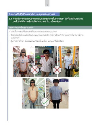 19
รายละเอียดสิ่งที่ควรดำ�เนินการ
3. หมวดวิธีปฏิบัติทางเภสัชกรรมชุมชน (บุคลากร)
3.4	 การแต่งกายพนักงานร้านยาและบุคลากรอื่นภายในร้านขายยาต้องใส่สีเสื้อป้ายแสดง
ตน ไม่สื่อไปในทางที่จะก่อให้เกิดความเข้าใจว่าเป็นเภสัชกร
•	 ไม่ใส่เสื้อกาวน์ขาวที่สื่อไปในทางที่ก่อให้เกิดความเข้าใจผิดว่าเป็นเภสัชกร
•	 สัญลักษณ์ หรือป้ายบนเสื้อหรือเครื่องแบบ ที่แสดงตนว่าเป็น “พนักงานร้านยา” หรือ “บุคคลากรอื่น” เช่น พนักงาน
แนะนำ�สินค้า
•	 ผู้มารับบริการร้านยา สามารถแยกแยะได้ระหว่างเภสัชกร และบุคคลที่ไม่ใช่เภสัชกร
รายละเอียดสิ่งที่ควรดำ�เนินการ
 