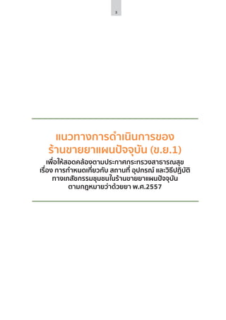 3
แนวทางการดำ�เนินการของ
ร้านขายยาแผนปัจจุบัน (ข.ย.1)
เพื่อให้สอดคล้องตามประกาศกระทรวงสาธารณสุข
เรื่อง การกำ�หนดเกี่ยวกับ สถานที่ อุปกรณ์ และวิธีปฏิบัติ
ทางเภสัชกรรมชุมชนในร้านขายยาแผนปัจจุบัน
ตามกฎหมายว่าด้วยยา พ.ศ.2557
 