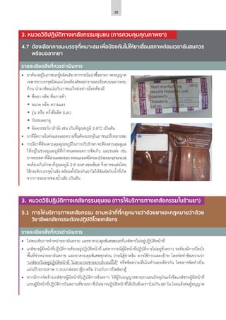 33
4.7	 ต้องเลือกภาชนะบรรจุที่เหมาะสม เพื่อป้องกันไม่ให้ยาเสื่อมสภาพก่อนเวลาอันสมควร
พร้อมฉลากยา
5.1	 การให้บริการทางเภสัชกรรม ตามหน้าที่ที่กฎหมายว่าด้วยยาและกฎหมายว่าด้วย
วิชาชีพเภสัชกรรมต้องปฏิบัติโดยเภสัชกร
รายละเอียดสิ่งที่ควรดำ�เนินการ
รายละเอียดสิ่งที่ควรดำ�เนินการ
•	 ยาต้องอยู่ในภาชนะผู้ผลิตเดิม หากกรณีแบ่งซื้อยามา จะอนุญาต
เฉพาะยาบรรจุชนิดแผง โดยต้องคัดลอกรายละเอียดบนฉลากครบ
ถ้วน นำ�มาติดแน่นกับภาชนะใหม่อย่างน้อยต้องมี
ʘʘ ชื่อยา หรือ ชื่อการค้า
ʘʘ ขนาด หรือ ความแรง
ʘʘ รุ่น หรือ ครั้งที่ผลิต (Lot.)
ʘʘ วันหมดอายุ
ʘʘ ข้อควรระวัง (ถ้ามี) เช่น เก็บที่อุณหภูมิ 2-8o
C เป็นต้น
•	 ยาที่มีความไวต่อแสงและความชื้นต้องบรรจุในภาชนะที่เหมาะสม
•	 กรณียาที่ต้องควบคุมอุณหภูมิในการเก็บรักษา จะต้องควบคุมดูแล
ให้อยู่ในช่วงอุณหภูมิที่กำ�หนดตลอดการจัดเก็บ และขนส่ง เช่น
ยาหยอดตาที่มีส่วนผสมของ คลอแรมเฟนิคอล (Chloramphenicol)
จะต้องเก็บรักษาที่อุณหภูมิ 2-8 องศาเซลเซียส จึงอาจขนส่งโดย
ใช้กระติกบรรจุน้ำ�แข็ง พร้อมทั้งป้องกันยาไม่ให้สัมผัสกับน้ำ�ที่เกิด
จากการละลายของน้ำ�แข็ง เป็นต้น
3. หมวดวิธีปฏิบัติทางเภสัชกรรมชุมชน (การควบคุมคุณภาพยา)
3. หมวดวิธีปฏิบัติทางเภสัชกรรมชุมชน (การให้บริการทางเภสัชกรรมในร้านยา)
•	 ไม่พบเห็นการจำ�หน่ายยาอันตราย และยาควบคุมพิเศษขณะที่เภสัชกรไม่อยู่ปฏิบัติหน้าที่
•	 เภสัชกรผู้มีหน้าที่ปฏิบัติการต้องอยู่ปฏิบัติหน้าที่ แต่หากกรณีผู้มีหน้าที่ปฏิบัติการไม่อยู่ชั่วคราว จะต้องมีการปิดบัง
พื้นที่จำ�หน่ายยาอันตราย และยาควบคุมพิเศษทุกส่วน (กรณีตู้ยาครีม อาจใช้การแสดงป้าย โดยจัดทำ�ข้อความว่า
“เภสัชกรไม่อยู่ปฏิบัติหน้าที่ ไม่สามารถขายยาบริเวณนี้ได้” หรือข้อความอื่นในทำ�นองเดียวกัน โดยอาจจัดทำ�เป็น
แผ่นป้ายกระดาษ วางบนกล่องยาตู้ยาครีม ร่วมกับการปิดล็อกตู้
•	 หากมีการจัดจ้างเภสัชกรผู้มีหน้าที่ปฏิบัติการชั่วคราว ให้ผู้รับอนุญาตขายยาแผนปัจจุบันแจ้งชื่อเภสัชกรผู้มีหน้าที่
แทนผู้มีหน้าที่ปฏิบัติการในสถานที่ขายยา ซึ่งไม่อาจปฏิบัติหน้าที่ได้เป็นชั่วคราวไม่เกิน 60 วัน โดยแจ้งต่อผู้อนุญาต
 