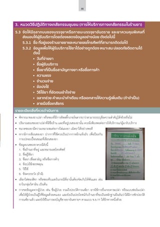 35
5.3	 จัดให้มีฉลากบนซองบรรจุยาหรือภาชนะบรรจุยาอันตราย และยาควบคุมพิเศษที่
ส่งมอบให้ผู้รับบริการโดยต้องแสดงข้อมูลอย่างน้อย ดังต่อไปนี้
	 5.3.1	 ชื่อ ที่อยู่ของร้านขายยาและหมายเลขโทรศัพท์ที่สามารถติดต่อได้
	 5.3.2	 ข้อมูลเพื่อให้ผู้รับบริการใช้ยาได้อย่างถูกต้อง เหมาะสม ปลอดภัยติดตามได้	
	 ดังนี้
		 	 วันที่จ่ายยา
		 	 ชื่อผู้รับบริการ
		 	 ชื่อยาที่เป็นชื่อสามัญทางยา หรือชื่อการค้า
		 	 ความแรง
		 	 จำ�นวนจ่าย
		 	 ข้อบ่งใช้
		 	 วิธีใช้ยา ที่ชัดเจนเข้าใจง่าย
		 	 ฉลากช่วย คําแนะนําคําเตือน หรือเอกสารให้ความรู้เพิ่มเติม (ถ้าจําเป็น)
		 	 ลายมือชื่อเภสัชกร
รายละเอียดสิ่งที่ควรดำ�เนินการ
3. หมวดวิธีปฏิบัติทางเภสัชกรรมชุมชน (การให้บริการทางเภสัชกรรมในร้านยา)
•	 พิจารณาซองยาเปล่า หรือซองที่มีการติดสติ๊กเกอร์ฉลากยาว่าสามารถระบุข้อความสำ�คัญได้จริงหรือไม่
•	 ปริมาณของซองยาเปล่าที่มีชื่อร้าน และที่อยู่บนซองยานั้น ควรมีเพียงพอต่อการให้บริการแก่ผู้มารับบริการ
•	 ขนาดซองยามีความเหมาะสมต่อการใส่แผงยา เม็ดยาได้อย่างพอดี
•	 หากมีการเขียนซองยา ปากกาที่ใช้ควรเป็นปากกาหมึกแห้งเร็ว เพื่อป้องกัน
การเปรอะเปื้อนขณะที่เขียนซองยา
•	 ข้อมูลบนซองยาควรมีดังนี้
1.	 ชื่อร้านยาที่อยู่ และหมายเลขโทรศัพท์
2.	 ชื่อผู้ใช้ยา
3.	 ชื่อยา (ชื่อสามัญ หรือชื่อการค้า)
4.	 ข้อบ่งใช้/สรรพคุณ
5.	 วิธีใช้
6.	 ข้อควรระวัง (ถ้ามี)
•	 เลือกใส่ซองสีชา หรือซองทึบแสงในกรณีที่ยานั้นต้องจัดเก็บให้พ้นแสง เช่น
ยาในกลุ่มวิตามิน เป็นต้น
•	 การขอข้อมูลจากผู้ป่วย เช่น ชื่อผู้ป่วย รวมถึงประวัติการแพ้ยา อาจใช้การยื่นกระดาษเปล่า หรือแบบฟอร์มเปล่า
เพื่อให้ผู้ป่วยเป็นผู้ให้ข้อมูลด้วยตนเอง และยังเป็นประโยชน์กับร้านยาที่จะเป็นหลักฐานยืนยันว่าได้มีการซักประวัติ
การแพ้ยาแล้ว และยังใช้ในการลงบัญชีขายยาอันตรายฯ ตามแบบ ข.ย.11 ได้อีกทางหนึ่งด้วย
 