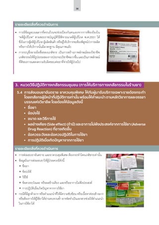 36
รายละเอียดสิ่งที่ควรดำ�เนินการ
5.4	 การส่งมอบยาอันตราย ยาควบคุมพิเศษ ให้กับผู้มารับบริการเฉพาะรายต้องกระทํา
โดยเภสัชกรผู้มีหน้าที่ปฏิบัติการเท่านั้นพร้อมให้คําแนะนําตามหลักวิชาการและจรรยา
บรรณแห่งวิชาชีพ โดยต้องให้ข้อมูลดังนี้
	 	 ชื่อยา
	 	 ข้อบ่งใช้
	 	 ขนาด และวิธีการใช้
	 	 ผลข้างเคียง (Side effect) (ถ้ามี) และอาการไม่พึงประสงค์จากการใช้ยา (Adverse
	 Drug Reaction) ที่อาจเกิดขึ้น
	 	 ข้อควรระวังและข้อควรปฏิบัติในการใช้ยา
	 	 การปฏิบัติเมื่อเกิดปัญหาจากการใช้ยา
•	 การมีข้อมูลบนฉลากที่ครบถ้วนจะช่วยป้องกันตนเองจากการฟ้องร้องใน
“คดีผู้บริโภค” ตามพระราชบัญญัติวิธีพิจารณาคดีผู้บริโภค พ.ศ.2551 ได้
ซึ่งในการสู้คดีผู้บริโภค ผู้ผลิตสินค้า หรือผู้ให้บริการจะต้องพิสูจน์ว่าการผลิต
หรือการให้บริการนั้นมีมาตรฐาน มีคุณภาพแล้ว
•	 การระบุซึ่งลายมือชื่อของเภสัชกร เป็นการสร้างภาพลักษณ์ของวิชาชีพ
เภสัชกรรมให้มีรูปธรรมของการประกอบวิชาชีพมากขึ้น และเป็นภาพลักษณ์
ที่ดีของการแสดงความรับผิดชอบต่อยาที่จ่ายให้ผู้ป่วยไป
•	 การส่งมอบยาอันตราย และยาควบคุมพิเศษ ต้องกระทำ�โดยเภสัชกรเท่านั้น
•	 ข้อมูลในการส่งมอบยาให้ผู้ป่วยควรมีดังนี้
ʘʘ ชื่อยา
ʘʘ ข้อบ่งใช้
ʘʘ วิธีใช้
ʘʘ ข้อควรระวังและ หรือผลข้างเคียง และหรืออาการไม่พึงประสงค์
ʘʘ การปฏิบัติเมื่อเกิดปัญหาจากการใช้ยา
•	 กรณีที่มีลูกค้ามาก หรือคำ�แนะนำ�ที่ให้มีความซับซ้อน หรือเนื้อหาค่อนข้างมาก
หรือต้องการให้ผู้ใช้ยาได้อ่านทบทวนซ้ำ� อาจจัดทำ�เป็นเอกสารช่วยให้คำ�แนะนำ�
ในการใช้ยาได้
รายละเอียดสิ่งที่ควรดำ�เนินการ
3. หมวดวิธีปฏิบัติทางเภสัชกรรมชุมชน (การให้บริการทางเภสัชกรรมในร้านยา)
 