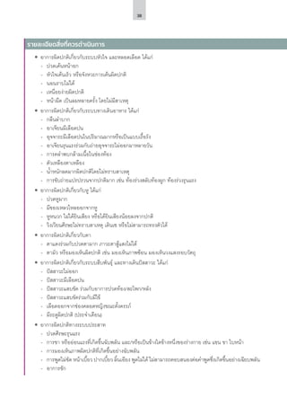 38
ʘʘ อาการผิดปกติเกี่ยวกับระบบหัวใจ และหลอดเลือด ได้แก่
-- ปวดเค้นหน้าอก
-- หัวใจเต้นเร็ว หรือจังหวะการเต้นผิดปกติ
-- นอนราบไม่ได้
-- เหนื่อยง่ายผิดปกติ
-- หน้ามืด เป็นลมหลายครั้ง โดยไม่มีสาเหตุ
ʘʘ อาการผิดปกติเกี่ยวกับระบบทางเดินอาหาร ได้แก่
-- กลืนลำ�บาก
-- อาเจียนมีเลือดปน
-- อุจจาระมีเลือดปนในปริมาณมากหรือเป็นแบบเรื้อรัง
-- อาเจียนรุนแรงร่วมกับถ่ายอุจจาระไม่ออกมาหลายวัน
-- การคลำ�พบกล้ามเนื้อในช่องท้อง
-- ตัวเหลืองตาเหลือง
-- น้ำ�หนักลดมากผิดปกติโดยไม่ทราบสาเหตุ
-- การขับถ่ายแปรปรวนจากปกติมาก เช่น ท้องร่วงสลับท้องผูก ท้องร่วงรุนแรง
ʘʘ อาการผิดปกติเกี่ยวกับหู ได้แก่
-- ปวดหูมาก
-- มีของเหลวไหลออกจากหู
-- หูหนวก ไม่ได้ยินเสียง หรือได้ยินเสียงน้อยลงจากปกติ
-- วิงเวียนศีรษะไม่ทราบสาเหตุ เดินเซ หรือไม่สามารถทรงตัวได้
ʘʘ อาการผิดปกติเกี่ยวกับตา
-- ตาแดงร่วมกับปวดตามาก ภาวะตาสู้แสงไม่ได้
-- ตามัว หรือมองเห็นผิดปกติ เช่น มองเห็นภาพซ้อน มองเห็นวงแสงรอบวัตถุ
ʘʘ อาการผิดปกติเกี่ยวกับระบบสืบพันธุ์ และทางเดินปัสสาวะ ได้แก่
-- ปัสสาวะไม่ออก
-- ปัสสาวะมีเลือดปน
-- ปัสสาวะแสบขัด ร่วมกับอาการปวดท้อง/สะโพก/หลัง
-- ปัสสาวะแสบขัดร่วมกับมีไข้
-- เลือดออกจากช่องคลอดหญิงขณะตั้งครรภ์
-- มีระดูผิดปกติ (ประจำ�เดือน)
ʘʘ อาการผิดปกติทางระบบประสาท
-- ปวดศีรษะรุนแรง
-- การชา หรืออ่อนแรงที่เกิดขึ้นฉับพลัน และ/หรือเป็นข้างใดข้างหนึ่งของร่างกาย เช่น แขน ขา ใบหน้า
-- การมองเห็นภาพผิดปกติที่เกิดขึ้นอย่างฉับพลัน
-- การพูดไม่ชัด หน้าเบี้ยว ปากเบี้ยว ลิ้นเอียง พูดไม่ได้ ไม่สามารถตอบสนองต่อคำ�พูดซึ่งเกิดขึ้นอย่างเฉียบพลัน
-- อาการชัก
รายละเอียดสิ่งที่ควรดำ�เนินการ
 