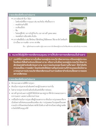 39
ʘʘ อาการผิดปกติ อื่นๆ ได้แก่
-- โรคผิวหนังที่มีอาการรุนแรง เช่น สะเก็ดเงิน หรือเรื้อนกวาง
-- คอแข็งร่วมกับมีไข้
-- อาเจียนเรื้อรัง
-- ซึม
-- ไม่ค่อยรู้สึกตัว วะการรับรู้เกี่ยวกับ เวลา สถานที่ บุคคล ลดลง
-- หมดสติอย่างเฉียบพลัน ตัวเย็น
ʘʘ อาการติดเชื้ออื่นๆ เช่น ไข้หวัดนก ไข้หวัดใหญ่ ไข้เลือดออก ไข้มาลาเรีย โรคมือเท้า
ปากเปื่อย อาการแพ้ยา อาหาร สารพิษ
ที่มา : *คู่มือทักษะตามเกณฑ์ความรู้ความสามารถทางวิชาชีพของผู้ประกอบวิชาชีพเภสัชกรรม (ฉบับปรับปรุง พ.ศ.2554)
รายละเอียดสิ่งที่ควรดำ�เนินการ
5.7	 กรณีที่มีการผลิตยาตามใบสั่งยาของผู้ประกอบวิชาชีพเวชกรรม หรือของผู้ประกอบ
โรคศิลปะที่สั่งสำ�หรับคนไข้เฉพาะราย หรือตามใบสั่งยาของผู้ประกอบวิชาชีพการ
สัตว์แพทย์สำ�หรับสัตว์เฉพาะราย และการแบ่งบรรจุยาในสถานที่ขายยา ให้คำ�นึงถึง
การปนเปื้อน การแพ้ยา โดยต้องจัดให้มีสถานที่อุปกรณ์ตามที่กำ�หนดและเป็นไปตาม
มาตรฐานการประกอบวิชาชีพเภสัชกรรมด้านการผลิตยาสำ�หรับคนไข้เฉพาะรายของ
สภาเภสัชกรรม
รายละเอียดสิ่งที่ควรดำ�เนินการ
3. หมวดวิธีปฏิบัติทางเภสัชกรรมชุมชน (การให้บริการทางเภสัชกรรมในร้านยา)
•	 พิจารณาเฉพาะกรณีที่มีการปรุงยา
•	 ต้องเป็นการปรุงยาตามใบสั่งแพทย์ ของผู้ป่วยเฉพาะรายเท่านั้น
•	 ไม่สามารถปรุงยาล่วงหน้าแล้วรอใบสั่งแพทย์เพื่อการส่งมอบ
•	 สถานที่ อุปกรณ์ และการปฏิบัติ ให้เป็นไปตามมาตรฐานฯ ที่สำ�นักงานคณะกรรมการ
อาหารและยา และสภาเภสัชกรรมกำ�หนด
•	 กรณีไม่เข้าข่ายเป็นการปรุงยาเพื่อผู้ป่วยเฉพาะราย หรือเป็นการปรุง/ผสมยาที่อาจ
เป็นอันตรายทั้งต่อตนเองและสิ่งแวดล้อม เช่น การปรุงผสมยาในกลุ่มฮอร์โมนเพศ
ยามะเร็ง ยาที่ปลดปล่อยกัมมันตภาพรังสี เป็นต้น อาจเข้าข่ายเป็นความผิดฐานผลิต
ยาโดยไม่ได้รับอนุญาตได้
 