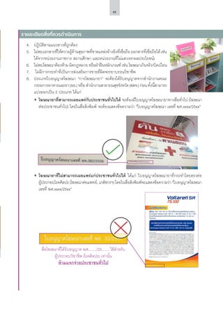 41
4.	 ปฏิบัติตามแนวทางที่ถูกต้อง
5.	 ไม่พบเอกสารที่ให้ความรู้ด้านสุขภาพที่ขาดแหล่งอ้างอิงที่เชื่อถือ (เอกสารที่เชื่อถือได้ เช่น
ได้จากหน่วยงานราชการ สถานศึกษา และหน่วยงานที่ไม่แสวงหาผลประโยชน์)
6.	 ไม่พบโฆษณาต้องห้าม ผิดกฎหมาย หรือฝ่าฝืนหลักเกณฑ์ เช่น โฆษณาเกินจริง/บิดเบือน
7.	 ไม่มีการกระทำ�ที่เป็นการส่งเสริมการขายที่ผิดจรรยาบรรณวิชาชีพ
8.	 ประเภทใบอนุญาตโฆษณา “การโฆษณายา” จะต้องได้รับอนุญาตจากสำ�นักงานคณะ
กรรมการอาหารและยา (อย.) หรือ สำ�นักงานสาธารณสุขจังหวัด (สสจ.) ก่อน ทั้งนี้สามารถ
แบ่งออกเป็น 2 ประเภท ได้แก่
ʘʘ โฆษณายาที่สามารถเผยแพร่กับประชาชนทั่วไปได้ จะต้องมีใบอนุญาตโฆษณายาทางสื่อทั่วไป (โฆษณา
ต่อประชาชนทั่วไป) โดยในสื่อสิ่งพิมพ์ จะต้องแสดงข้อความว่า “ใบอนุญาตโฆษณา เลขที่ ฆท.xxxx/25xx”
ʘʘ โฆษณายาที่ไม่สามารถเผยแพร่แก่ประชาชนทั่วไปได้ ได้แก่ ใบอนุญาตโฆษณายาที่กระทำ�โดยตรงต่อ
ผู้ประกอบโรคศิลปะ (โฆษณาต่อแพทย์, เภสัชกรฯ) โดยในสื่อสิ่งพิมพ์จะแสดงข้อความว่า “ใบอนุญาตโฆษณา
เลขที่ ฆศ.xxxx/25xx”
รายละเอียดสิ่งที่ควรดำ�เนินการ
สื่อโฆษณาที่ได้รับอนุญาต ฆศ......../25....... ใช้สำ�หรับ
ผู้ประกอบวิชาชีพ (โรคศิลปะ) เท่านั้น
ห้ามแจกจ่ายประชาชนทั่วไป
 