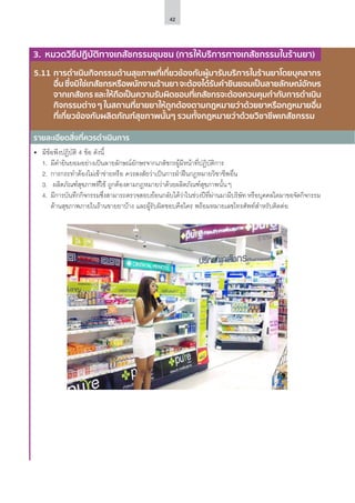 42
รายละเอียดสิ่งที่ควรดำ�เนินการ
3. หมวดวิธีปฏิบัติทางเภสัชกรรมชุมชน (การให้บริการทางเภสัชกรรมในร้านยา)
5.11	การดําเนินกิจกรรมด้านสุขภาพที่เกี่ยวข้องกับผู้มารับบริการในร้านยาโดยบุคลากร
อื่นซึ่งมิใช่เภสัชกรหรือพนักงานร้านยาจะต้องได้รับคํายินยอมเป็นลายลักษณ์อักษร
จากเภสัชกร และให้ถือเป็นความรับผิดชอบที่เภสัชกรจะต้องควบคุมกํากับการดําเนิน
กิจกรรมต่าง ๆ ในสถานที่ขายยาให้ถูกต้องตามกฎหมายว่าด้วยยาหรือกฎหมายอื่น
ที่เกี่ยวข้องกับผลิตภัณฑ์สุขภาพนั้นๆ รวมทั้งกฎหมายว่าด้วยวิชาชีพเภสัชกรรม
•	 มีข้อพึงปฏิบัติ 4 ข้อ ดังนี้
1.	 มีคำ�ยินยอมอย่างเป็นลายลักษณ์อักษรจากเภสัชกรผู้มีหน้าที่ปฏิบัติการ
2.	 การกระทำ�ต้องไม่เข้าข่ายหรือ ควรสงสัยว่าเป็นการฝ่าฝืนกฎหมายวิชาชีพอื่น
3.	 ผลิตภัณฑ์สุขภาพที่ใช้ ถูกต้องตามกฎหมายว่าด้วยผลิตภัณฑ์สุขภาพนั้นๆ
4.	 มีการบันทึกกิจกรรมซึ่งสามารถตรวจสอบย้อนกลับได้ว่าในช่วงปีที่ผ่านมามีบริษัท หรือบุคคลใดมาขอจัดกิจกรรม
ด้านสุขภาพภายในร้านขายยาบ้าง และผู้รับผิดชอบคือใคร พร้อมหมายเลขโทรศัพท์สำ�หรับติดต่อ
 