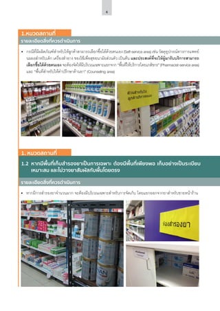 6
1.2	 หากมีพื้นที่เก็บสำ�รองยาเป็นการเฉพาะ ต้องมีพื้นที่เพียงพอ เก็บอย่างเป็นระเบียบ
เหมาะสม และไม่วางยาสัมผัสกับพื้นโดยตรง
รายละเอียดสิ่งที่ควรดำ�เนินการ
รายละเอียดสิ่งที่ควรดำ�เนินการ
1.หมวดสถานที่
1. หมวดสถานที่
•	 กรณีที่มีผลิตภัณฑ์สำ�หรับให้ลูกค้าสามารถเลือกซื้อได้ด้วยตนเอง (Self-service area) เช่น วัสดุอุปกรณ์ทางการแพทย์
นมผงสำ�หรับเด็ก เครื่องสำ�อาง ของใช้เพื่อสุขอนามัยส่วนตัว เป็นต้น และประสงค์ที่จะให้ผู้มารับบริการสามารถ
เลือกซื้อได้ด้วยตนเอง จะต้องจัดให้มีบริเวณเฉพาะแยกจาก “พื้นที่ให้บริการโดยเภสัชกร” (Pharmacist-service area)
และ “พื้นที่สำ�หรับให้คำ�ปรึกษาด้านยา” (Counseling area)
•	 หากมีการสำ�รองยาจำ�นวนมาก จะต้องมีบริเวณเฉพาะสำ�หรับการจัดเก็บ โดยแยกออกจากยาสำ�หรับขายหน้าร้าน
 