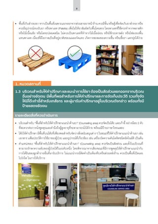 8
•	 พื้นที่เก็บสำ�รองยา หากเป็นพื้นที่เฉพาะแยกออกจากส่วนขายยาหน้าร้าน ควรมีชั้น หรือตู้เพื่อจัดเก็บยาสำ�รอง หรือ
ควรมีอุปกรณ์รองรับยา หรือพาเลท (Palette) เพื่อไม่ให้ยาสัมผัสกับพื้นโดยตรง โดยพาเลทที่ใช้ควรทำ�จากพลาสติก
หรือไม้เนื้อแข็ง หรือโลหะปลอดสนิม ไม่ควรเป็นพาเลทที่ทำ�จากไม้เนื้ออ่อน หรือใช้กระดาษลัง หรือโฟมรองพื้น
แทนพาเลท เนื่องที่มีโอกาสเป็นที่อยู่อาศัยของแมลงกัดแทะ เกิดการสะสมของความชื้น หรือเชื้อรา แตกยุ่ยได้ง่าย
1.3	 บริเวณสำ�หรับให้คำ�ปรึกษา และแนะนำ�การใช้ยา ต้องเป็นสัดส่วนแยกออกจากบริเวณ
อื่นอย่างชัดเจน มีพื้นที่พอสำ�หรับการให้คำ�ปรึกษาและการจัดเก็บประวัติ รวมทั้งจัด
ให้มีโต๊ะเก้าอี้สำ�หรับเภสัชกร และผู้มารับคำ�ปรึกษาอยู่ในบริเวณดังกล่าว พร้อมทั้งมี
ป้ายแสดงชัดเจน
รายละเอียดสิ่งที่ควรดำ�เนินการ
1. หมวดสถานที่
•	 บริเวณสำ�หรับ “พื้นที่สำ�หรับให้คำ�ปรึกษาแนะนำ�ด้านยา” (Counseling area) ควรจัดเป็นโต๊ะ และเก้าอี้ อย่างน้อย 2 ตัว
ที่สะดวกต่อการนั่งพูดคุยและคำ�นึงถึงผู้สูงอายุที่จะสามารถนั่งได้ง่าย พร้อมมีป้ายภาษาไทยแสดง
•	 โต๊ะให้คำ�ปรึกษา มีพื้นที่บนโต๊ะที่เพียงพอสำ�หรับจัดวางสิ่งสนับสนุนต่างๆ ในขณะที่ให้คำ�ปรึกษาแนะนำ�ด้านยา เช่น
เอกสาร แฟ้มประวัติการใช้ยาของผู้ป่วย และอุปกรณ์ที่เกี่ยวข้อง เช่น เครื่องวัดความดันโลหิตชนิดอัตโนมัติ เป็นต้น
•	 ตำ�แหน่งของ “พื้นที่สำ�หรับให้คำ�ปรึกษาแนะนำ�ด้านยา” (Counseling area) ควรจัดเป็นสัดส่วน และตั้งในบริเวณที่
สามารถรักษาความลับของผู้ป่วยได้ในระดับหนึ่ง โดยพิจารณาจากเสียงขณะที่มีการพูดคุยให้คำ�ปรึกษาแนะนำ�กับ
การได้ยินของลูกค้ารายอื่นที่มารับบริการ ไม่แนะนำ�กรณีจัดทำ�เป็นห้องทึบหรือส่วนหลังร้าน ควรเป็นพื้นที่เปิดเผย
โปร่งใส ในการให้บริการ
 