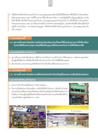 9
รายละเอียดสิ่งที่ควรดำ�เนินการ
รายละเอียดสิ่งที่ควรดำ�เนินการ
1. หมวดสถานที่
1.4	 สถานที่ขายยาต้องมีความมั่นคง มีทะเบียนบ้านที่ออกให้โดยส่วนราชการที่เกี่ยวข้อง
ในกรณีที่เป็นอาคารชุด ต้องมีพื้นที่อนุญาตให้ประกอบกิจการ ไม่ใช่ที่พักอาศัย
1. หมวดสถานที่
1.5	 สถานที่ขายยาต้องมีความแข็งแกร่งก่อสร้างด้วยวัสดุที่คงทนถาวรเป็นสัดส่วนชัดเจน
•	 สถานที่ขายยาจะต้องตั้งอยู่ในสถานที่ที่ประชาชนทั่วไปสามารถเข้ารับบริการได้โดยสะดวก กรณีอาคารชุดจะต้อง
ตั้งอยู่ในพื้นที่ส่วนกลางซึ่งจัดเตรียมไว้สำ�หรับประกอบกิจการค้า ไม่ใช่พื้นที่ส่วนบุคคล
•	 มีทะเบียนบ้าน (สามารถระบุเลขที่รหัสประจำ�บ้านได้) ที่ออกให้โดยหน่วยงานราชการ
•	 ตัวอาคารสร้างด้วยวัสดุที่มั่งคงถาวร มีความแข็งแรง
•	 มีความเป็นสัดส่วนจากสิ่งแวดล้อม กรณีเป็นพื้นที่เช่าในอาคาร ต้องมีการกำ�หนด
ขอบเขตบริเวณที่ชัดเจน โดยจะต้องมีอย่างน้อยด้านหนึ่งของร้านที่ติดกับผนังอาคาร
หรือมีฉากกำ�แพง/ตู้ทรงสูงที่ยึดตรึงกับพื้นแทนผนังกั้น ไม่สามารถขยับเขยื้อนได้ง่าย
และจะต้องมีความสูงไม่น้อยกว่า 2 เมตร
•	 “พื้นที่สำ�หรับให้คำ�ปรึกษาแนะนำ�ด้านยา” (Counseling area) จะต้องเป็นพื้นที่ที่ติดต่อกับ “พื้นที่ให้บริการโดยเภสัชกร”
(Pharmacist-service area) กรณีที่ร้านขายยาที่มีเภสัชกรอย่างน้อย 2 คนเป็นผู้ปฏิบัติการในเวลาเดียวกัน อาจจัด
ให้มี “พื้นที่สำ�หรับให้คำ�ปรึกษาแนะนำ�ด้านยา” (Counseling area) ในบริเวณใกล้ๆ กับ “พื้นที่ให้บริการโดยเภสัชกร”
(Pharmacist-service area) ได้ เพื่อประโยชน์ในการรักษาความลับของผู้ป่วย แต่จะต้องจัดให้มีเภสัชกรผู้มีหน้าที่
ปฏิบัติการอย่างน้อย 1 คน ที่คอยควบคุมดูแล “พื้นที่สำ�หรับให้คำ�ปรึกษาแนะนำ�ด้านยา” (Counseling area) นั้น
เป็นการเฉพาะ
ใช้ตู้ทรงสูงยึดตรึงกับพื้นแทนผนัง
สูงไม่น้อยกว่า 2 เมตร
 