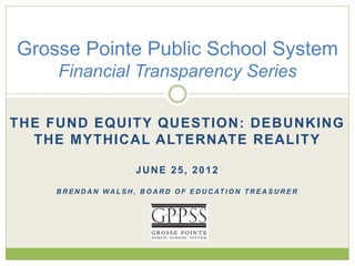 Grosse Pointe Public School System 
Financial Transparency Series 
THE FUND EQUITY QUESTION: DEBUNKING 
THE MYTHICAL ALTERNATE REALITY 
JUNE 25, 2012 
BRENDAN WAL SH, BOARD OF EDUCAT ION TREASURER 
 