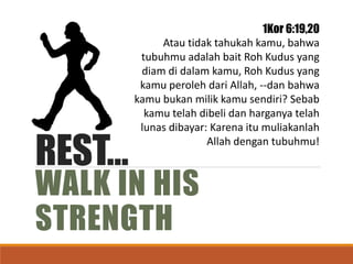 REST…
WALK IN HIS
STRENGTH
1Kor 6:19,20
Atau tidak tahukah kamu, bahwa
tubuhmu adalah bait Roh Kudus yang
diam di dalam kamu, Roh Kudus yang
kamu peroleh dari Allah, --dan bahwa
kamu bukan milik kamu sendiri? Sebab
kamu telah dibeli dan harganya telah
lunas dibayar: Karena itu muliakanlah
Allah dengan tubuhmu!
 
