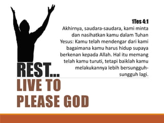 REST…
LIVE TO
PLEASE GOD
1Tes 4:1
Akhirnya, saudara-saudara, kami minta
dan nasihatkan kamu dalam Tuhan
Yesus: Kamu telah mendengar dari kami
bagaimana kamu harus hidup supaya
berkenan kepada Allah. Hal itu memang
telah kamu turuti, tetapi baiklah kamu
melakukannya lebih bersungguh-
sungguh lagi.
 