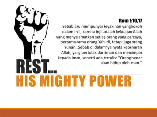 REST…
HIS MIGHTY POWER
Rom 1:16,17
Sebab aku mempunyai keyakinan yang kokoh
dalam Injil, karena Injil adalah kekuatan Allah
yang menyelamatkan setiap orang yang percaya,
pertama-tama orang Yahudi, tetapi juga orang
Yunani. Sebab di dalamnya nyata kebenaran
Allah, yang bertolak dari iman dan memimpin
kepada iman, seperti ada tertulis: "Orang benar
akan hidup oleh iman."
 