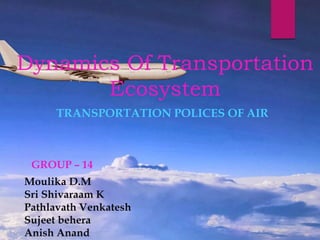 Dynamics Of Transportation
Ecosystem
TRANSPORTATION POLICES OF AIR
GROUP – 14
Moulika D.M
Sri Shivaraam K
Pathlavath Venkatesh
Sujeet behera
Anish Anand
 