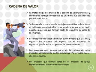 CADENA DE VALOR
         La metodología del análisis de la cadena de valor para crear y
          sostener la ventaja competitiva de una firma fue desarrollado
          por Michael Porter.

         Se basa en la premisa que la ventaja competitiva se la obtiene
          al optimizar los principales procesos de la empresa, es decir,
          aquellos procesos que forman parte de la cadena de valor de
          la empresa.

         El concepto de la cadena de valor es un modelo que clasifica y
          organiza los procesos del negocio con el propósito de
          organizar y enfocar los programas de mejoramiento.

         Los procesos que forman parte de la cadena de valor
          impactan directamente en los productos y/o servicios que el
          cliente consume.

         Los procesos que forman parte de los procesos de apoyo
          tienen un efecto indirecto en los clientes.
                                                                       35
 