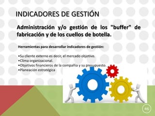 INDICADORES DE GESTIÓN
Administración y/o gestión de los "buffer" de
fabricación y de los cuellos de botella.
Herramientas para desarrollar indicadores de gestión:

•Su cliente externo es decir, el mercado objetivo.
•Clima organizacional.
•Objetivos financieros de la compañía y su presupuesto.
•Planeación estratégica




                                                          46
 