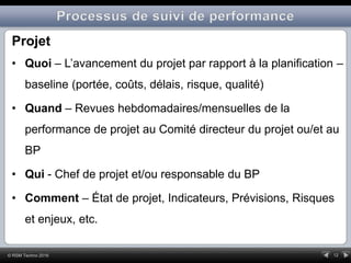 12© RSM Techno 2016
Projet
• Quoi – L’avancement du projet par rapport à la planification –
baseline (portée, coûts, délais, risque, qualité)
• Quand – Revues hebdomadaires/mensuelles de la
performance de projet au Comité directeur du projet ou/et au
BP
• Qui - Chef de projet et/ou responsable du BP
• Comment – État de projet, Indicateurs, Prévisions, Risques
et enjeux, etc.
 