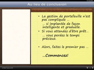 18© RSM Techno 2016
• La gestion de portefeuille n’est
pas compliquée …
… si implantée de façon
intelligente et graduelle.
• Si vous attendez d’être prêt…
… vous perdez le temps
précieux.
• Alors, faites le premier pas …
…Commencez!
10 mai 2012
 