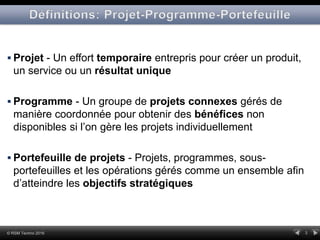 3© RSM Techno 2016
 Projet - Un effort temporaire entrepris pour créer un produit,
un service ou un résultat unique
 Programme - Un groupe de projets connexes gérés de
manière coordonnée pour obtenir des bénéfices non
disponibles si l’on gère les projets individuellement
 Portefeuille de projets - Projets, programmes, sous-
portefeuilles et les opérations gérés comme un ensemble afin
d’atteindre les objectifs stratégiques
 