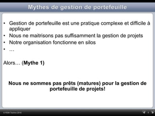 6© RSM Techno 2016
• Gestion de portefeuille est une pratique complexe et difficile à
appliquer
• Nous ne maitrisons pas suffisamment la gestion de projets
• Notre organisation fonctionne en silos
• …
Alors… (Mythe 1)
Nous ne sommes pas prêts (matures) pour la gestion de
portefeuille de projets!
 