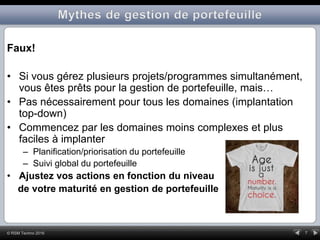 7© RSM Techno 2016
Faux!
• Si vous gérez plusieurs projets/programmes simultanément,
vous êtes prêts pour la gestion de portefeuille, mais…
• Pas nécessairement pour tous les domaines (implantation
top-down)
• Commencez par les domaines moins complexes et plus
faciles à implanter
– Planification/priorisation du portefeuille
– Suivi global du portefeuille
• Ajustez vos actions en fonction du niveau
de votre maturité en gestion de portefeuille
 