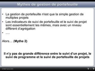 9© RSM Techno 2016
• La gestion de portefeuille n'est que la simple gestion de
multiples projets
• Les indicateurs de suivi de portefeuille et le suivi de projet
sont essentiellement les mêmes, mais avec un niveau
différent d’agrégation
• ….
Alors… (Mythe 2)
Il n’y pas de grande différence entre le suivi d’un projet, le
suivi de programme et le suivi de portefeuille de projets
 