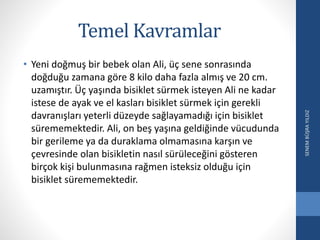 Temel Kavramlar
• Yeni doğmuş bir bebek olan Ali, üç sene sonrasında
doğduğu zamana göre 8 kilo daha fazla almış ve 20 cm.
uzamıştır. Üç yaşında bisiklet sürmek isteyen Ali ne kadar
istese de ayak ve el kasları bisiklet sürmek için gerekli
davranışları yeterli düzeyde sağlayamadığı için bisiklet
sürememektedir. Ali, on beş yaşına geldiğinde vücudunda
bir gerileme ya da duraklama olmamasına karşın ve
çevresinde olan bisikletin nasıl sürüleceğini gösteren
birçok kişi bulunmasına rağmen isteksiz olduğu için
bisiklet sürememektedir.
SENEMBÜŞRAYILDIZ
 