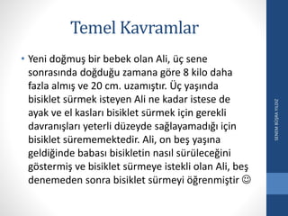 Temel Kavramlar
• Yeni doğmuş bir bebek olan Ali, üç sene
sonrasında doğduğu zamana göre 8 kilo daha
fazla almış ve 20 cm. uzamıştır. Üç yaşında
bisiklet sürmek isteyen Ali ne kadar istese de
ayak ve el kasları bisiklet sürmek için gerekli
davranışları yeterli düzeyde sağlayamadığı için
bisiklet sürememektedir. Ali, on beş yaşına
geldiğinde babası bisikletin nasıl sürüleceğini
göstermiş ve bisiklet sürmeye istekli olan Ali, beş
denemeden sonra bisiklet sürmeyi öğrenmiştir 
SENEMBÜŞRAYILDIZ
 