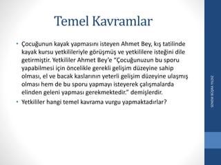 Temel Kavramlar
• Çocuğunun kayak yapmasını isteyen Ahmet Bey, kış tatilinde
kayak kursu yetkilileriyle görüşmüş ve yetkililere isteğini dile
getirmiştir. Yetkililer Ahmet Bey’e “Çocuğunuzun bu sporu
yapabilmesi için öncelikle gerekli gelişim düzeyine sahip
olması, el ve bacak kaslarının yeterli gelişim düzeyine ulaşmış
olması hem de bu sporu yapmayı isteyerek çalışmalarda
elinden geleni yapması gerekmektedir.” demişlerdir.
• Yetkililer hangi temel kavrama vurgu yapmaktadırlar?
SENEMBÜŞRAYILDIZ
 