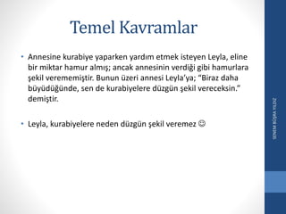 Temel Kavramlar
• Annesine kurabiye yaparken yardım etmek isteyen Leyla, eline
bir miktar hamur almış; ancak annesinin verdiği gibi hamurlara
şekil verememiştir. Bunun üzeri annesi Leyla’ya; “Biraz daha
büyüdüğünde, sen de kurabiyelere düzgün şekil vereceksin.”
demiştir.
• Leyla, kurabiyelere neden düzgün şekil veremez 
SENEMBÜŞRAYILDIZ
 