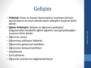 Gelişim
• Psikoloji: İnsan ve hayvan davranışlarını inceleyen,bireyin
davranışlarını ve onun altında yatan sebepleri araştıran bilim
dalıdır.
• Eğitim Psikolojisi: Gelişim ve öğrenme psikolojisi
bulgularından hareketle eğitim öğretim nasıl gerçekleştiğini
araştıran bilim dalıdır.
• Öğrenme süreci
• Öğrenmeyi etkileyen faktörler
• Öğrencinin gelişimsel özellikleri
• Öğrencinin bireysel özellikleri
• Güdülenme
• Sınıf yönetimi
• Öğrenme ürünlerinin değerlendirilmesi
SENEMBÜŞRAYILDIZ
 