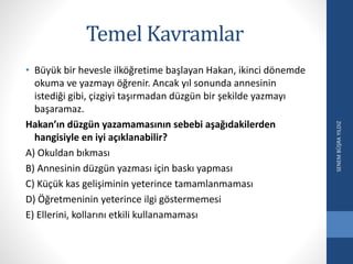 Temel Kavramlar
• Büyük bir hevesle ilköğretime başlayan Hakan, ikinci dönemde
okuma ve yazmayı öğrenir. Ancak yıl sonunda annesinin
istediği gibi, çizgiyi taşırmadan düzgün bir şekilde yazmayı
başaramaz.
Hakan’ın düzgün yazamamasının sebebi aşağıdakilerden
hangisiyle en iyi açıklanabilir?
A) Okuldan bıkması
B) Annesinin düzgün yazması için baskı yapması
C) Küçük kas gelişiminin yeterince tamamlanmaması
D) Öğretmeninin yeterince ilgi göstermemesi
E) Ellerini, kollarını etkili kullanamaması
SENEMBÜŞRAYILDIZ
 