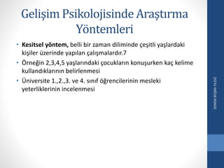 Gelişim Psikolojisinde Araştırma
Yöntemleri
• Kesitsel yöntem, belli bir zaman diliminde çeşitli yaşlardaki
kişiler üzerinde yapılan çalışmalardır.7
• Örneğin 2,3,4,5 yaşlarındaki çocukların konuşurken kaç kelime
kullandıklarının belirlenmesi
• Üniversite 1.,2.,3. ve 4. sınıf öğrencilerinin mesleki
yeterliklerinin incelenmesi
SENEMBÜŞRAYILDIZ
 