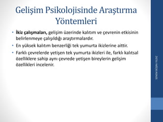 Gelişim Psikolojisinde Araştırma
Yöntemleri
• İkiz çalışmaları, gelişim üzerinde kalıtım ve çevrenin etkisinin
belirlenmeye çalışıldığı araştırmalardır.
• En yüksek kalıtım benzerliği tek yumurta ikizlerine aittir.
• Farklı çevrelerde yetişen tek yumurta ikizleri ile, farklı kalıtsal
özelliklere sahip aynı çevrede yetişen bireylerin gelişim
özellikleri incelenir.
SENEMBÜŞRAYILDIZ
 