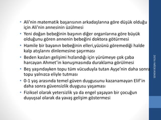 • Ali’nin matematik başarısının arkadaşlarına göre düşük olduğu
için Ali’nin annesinin üzülmesi
• Yeni doğan bebeğinin başının diğer organlarına göre büyük
olduğunu gören annenin bebeğini doktora götürmesi
• Hamile bir bayanın bebeğinin elleri,yüzünü göremediği halde
kalp atışlarını dinlemesine şaşırması
• Beden kasları gelişimi hızlandığı için yürümeye çok çaba
harcayan Ahmet’in konuşmasında duraklama görülmesi
• Beş yaşındayken topu tüm vücuduyla tutan Ayşe’nin daha sonra
topu yalnızca eliyle tutması
• 0-1 yaş arasında temel güven duygusunu kazanamayan Elif’in
daha sonra güvensizlik duygusu yaşaması
• Fiziksel olarak yetersizlik ya da engel yaşayan bir çocuğun
duyuşsal olarak da yavaş gelişim göstermesi
SENEMBÜŞRAYILDIZ
 