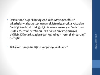 • Derslerinde başarılı bir öğrenci olan Mete, teneffüste
arkadaşlarıyla basketbol oynamak istemiş; ancak arkadaşları
Mete’yi kısa boylu olduğu için takıma almamıştır. Bu duruma
üzülen Mete’ye öğretmeni, “Herkesin büyüme hızı aynı
değildir. Diğer arkadaşlarından kısa olman normal bir durum.”
demiştir.
• Gelişimin hangi özelliğine vurgu yapılmaktadır?
SENEMBÜŞRAYILDIZ
 