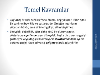 Temel Kavramlar
• Büyüme; fiziksel özelliklerdeki olumlu değişiklikleri ifade eder.
Bir canlının boy, kilo ve yaş artışıdır. Örneğin insanların
vücutları büyür, ama zihinleri gelişir; zihin büyümez.
• Bireydeki değişiklik, eğer daha kötü bir duruma geçişi
gösteriyorsa gerileme; aynı düzeydeki başka bir duruma geçişi
gösteriyor veya değişiklik olmuyorsa duraklama; daha iyi bir
duruma geçişi ifade ediyorsa gelişme olarak adlandırılır.
SENEMBÜŞRAYILDIZ
 