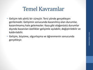 Temel Kavramlar
• Gelişim tek yönlü bir süreçtir. Tersi yönde gerçekleşen
gerilemedir. Gelişimin sonucunda kazanılmış olan durumlar,
kazanılmamış hale gelemezler. Kaza gibi olağanüstü durumlar
dışında kazanılan özellikler gelişimle aşılabilir, değiştirilebilir ve
kaldırılabilir.
• Gelişim, büyüme, olgunlaşma ve öğrenmenin sonucunda
gerçekleşir.
SENEMBÜŞRAYILDIZ
 