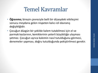 Temel Kavramlar
• Öğrenme; bireyin çevresiyle belli bir düzeydeki etkileşimi
sonucu meydana gelen nispeten kalıcı izli davranış
değişikliğidir.
• Çocuğun düzgün bir şekilde kalem tutabilmesi için el ve
parmak kaslarının, kemiklerinin yeterli büyüklüğe ulaşması
yetmez. Çocuğun ayrıca kalemin nasıl tutulduğunu görmesi,
denemeler yapması, doğru tutulduğunda pekiştirilmesi gerekir.
SENEMBÜŞRAYILDIZ
 