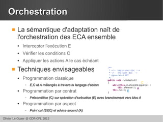 Olivier Le Goaer @ GDR-GPL 2015
OrchestrationOrchestration
 La sémantique d'adaptation naît de
l'orchestration des ECA ensemble
● Intercepter l'exécution E
● Vérifier les conditions C
● Appliquer les actions A le cas échéant
 Techniques envisageables
● Programmation classique
– E,C et A mélangés à travers le langage d'actionE,C et A mélangés à travers le langage d'action
● Programmation par contrat
– Précondition (C) sur opération d'exécution (E) avec branchement vers bloc APrécondition (C) sur opération d'exécution (E) avec branchement vers bloc A
● Programmation par aspect
– Point cut (E&C) et advice around (A)Point cut (E&C) et advice around (A)
E
A
C
 