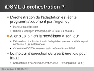 Olivier Le Goaer @ GDR-GPL 2015
iDSML d'orchestration ?iDSML d'orchestration ?
 L'orchestration de l'adaptation est écrite
programmatiquement par l'ingénieur
● Manque d'abstraction
● Difficile à changer. Impossible de le faire « à chaud »
 Aller plus loin en la modélisant à son tour
● Externaliser l'orchestration de l'adaptation dans un modèle à part,
conforme à un metamodèle
● Ce modèle DOIT être exécutable : nécessite un iDSML
 Le moteur d’exécution sera écrit une fois pour
toute
● Sémantique d'exécution opérationnelle … d'adaptation (o_O)
 