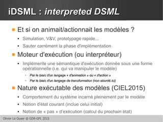 Olivier Le Goaer @ GDR-GPL 2015
iDSML :iDSML : interpreted DSMLinterpreted DSML
 Et si on animait/actionnait les modèles ?
● Simulation, V&V, prototypage rapide...
● Sauter carrément la phase d'implémentation
 Moteur d'exécution (ou interpréteur)
● Implémente une sémantique d'exécution donnée sous une forme
opérationnelle (i.e. qui va manipuler le modèle)
– Par le biais d'un langage « d'animation » ou « d'action »Par le biais d'un langage « d'animation » ou « d'action »
– Par le biais d'un langage de transformation (non abordé ici)Par le biais d'un langage de transformation (non abordé ici)
 Nature exécutable des modèles (CIEL2015)
● Comportement du système incarné pleinement par le modèle
● Notion d'état courant (inclue celui initial)
● Notion de « pas » d’exécution (calcul du prochain état)
 