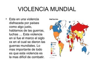 VIOLENCIA MUNDIAL Esta en una violencia disfrazada por países como algo justo, hablamos de las guerras, luchas … Esta violencia en si fue el marco el siglo xx en el cual se dieron las guerras mundiales. Lo mas importante de todo es que esta violencia es la mas difícil de combatir.