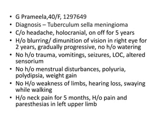 • G Prameela,40/F, 1297649
• Diagnosis – Tuberculum sella meningioma
• C/o headache, holocranial, on off for 5 years
• H/o blurring/ dimunition of vision in right eye for
2 years, gradually progressive, no h/o watering
• No h/o trauma, vomitings, seizures, LOC, altered
sensorium
• No h/o menstrual disturbances, polyuria,
polydipsia, weight gain
• No H/o weakness of limbs, hearing loss, swaying
while walking
• H/o neck pain for 5 months, H/o pain and
paresthesias in left upper limb
 